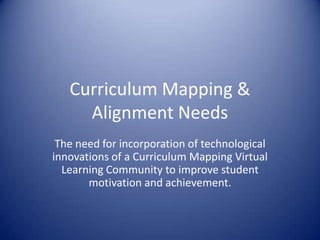 Curriculum Mapping & Alignment Needs The need for incorporation of technological innovations of a Curriculum Mapping Virtual Learning Community to improve student motivation and achievement.  
