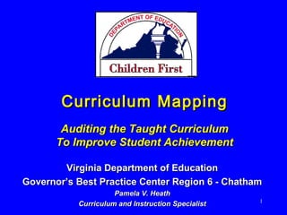 Curriculum MappingCurriculum Mapping
Auditing the Taught CurriculumAuditing the Taught Curriculum
To Improve Student AchievementTo Improve Student Achievement
Virginia Department of EducationVirginia Department of Education
Governor’s Best Practice Center Region 6 - ChathamGovernor’s Best Practice Center Region 6 - Chatham
Pamela V. HeathPamela V. Heath
Curriculum and Instruction SpecialistCurriculum and Instruction Specialist 1
 