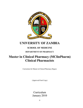 0
UNIVERSITY OF ZAMBIA
SCHOOL OF MEDICINE
DEPARTMENT OF PHARMACY
Master in Clinical Pharmacy (MClinPharm)
Clinical Pharmacists
Curriculum for Master in Clinical Pharmacy Degree
(Approved Final Copy)
Curriculum
January 2010
 