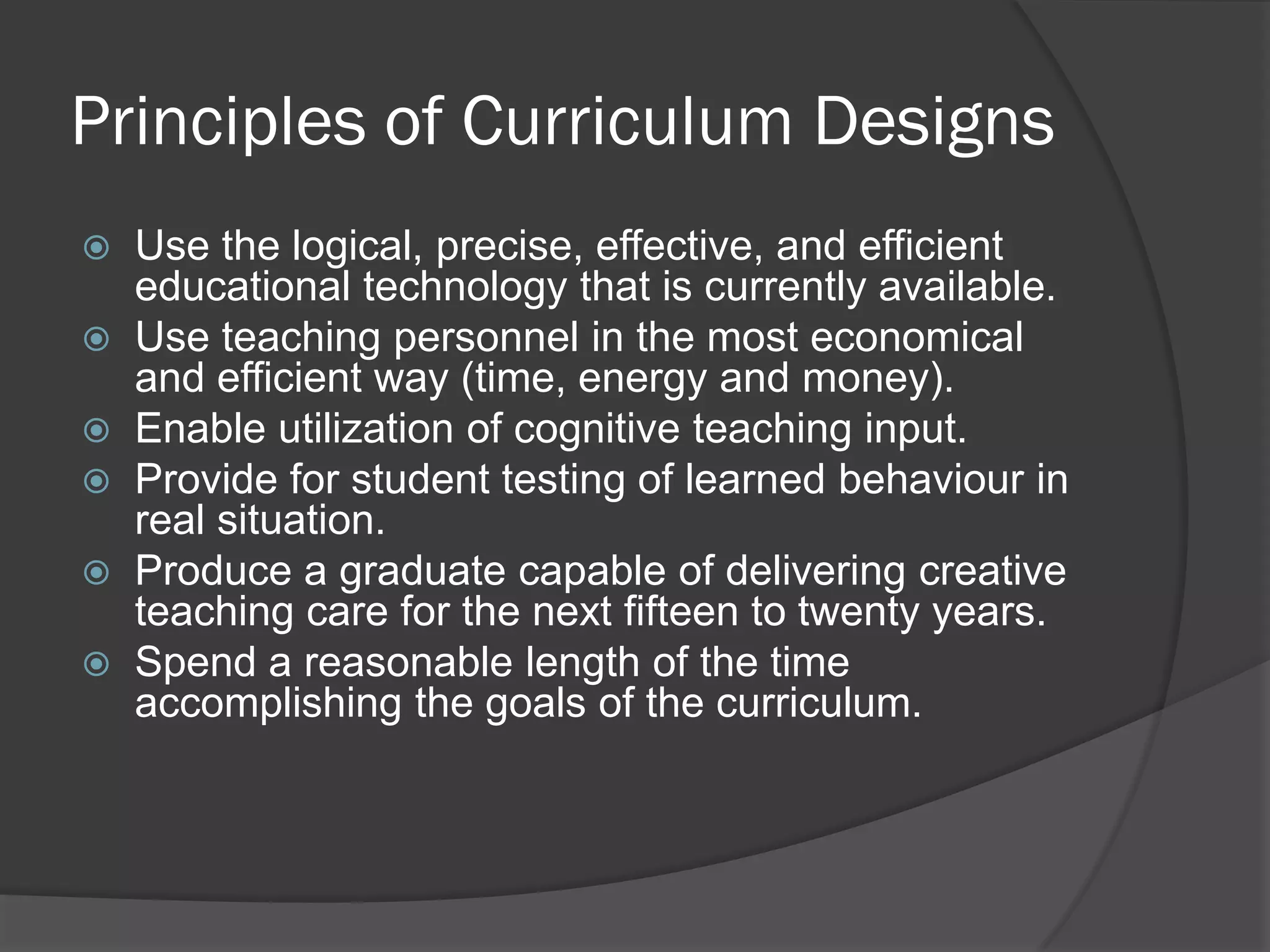 Principles of Curriculum Designs
   Use the logical, precise, effective, and efficient
    educational technology that is currently available.
   Use teaching personnel in the most economical
    and efficient way (time, energy and money).
   Enable utilization of cognitive teaching input.
   Provide for student testing of learned behaviour in
    real situation.
   Produce a graduate capable of delivering creative
    teaching care for the next fifteen to twenty years.
   Spend a reasonable length of the time
    accomplishing the goals of the curriculum.
 