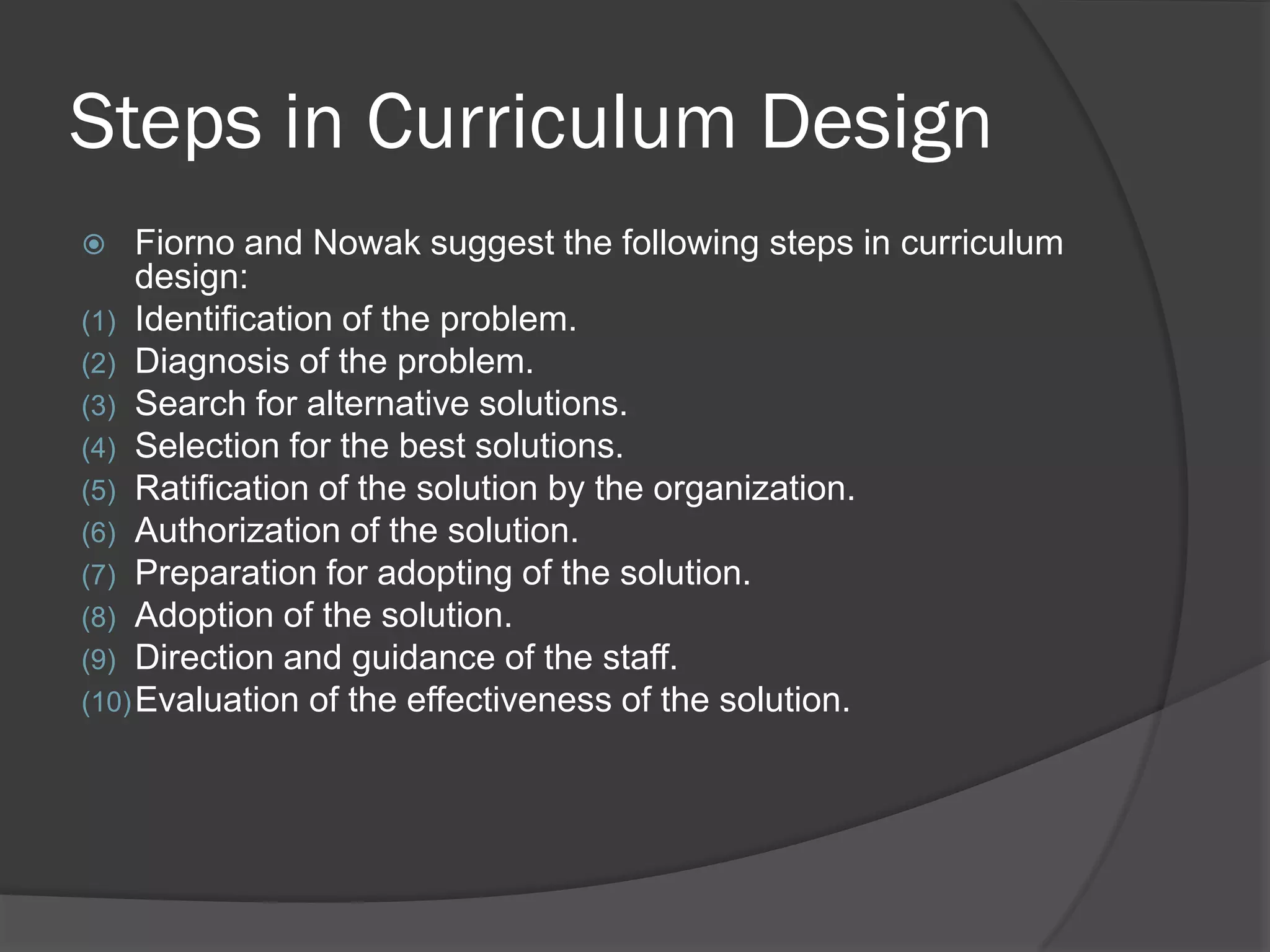 Steps in Curriculum Design
    Fiorno and Nowak suggest the following steps in curriculum
     design:
(1) Identification of the problem.
(2) Diagnosis of the problem.
(3) Search for alternative solutions.
(4) Selection for the best solutions.
(5) Ratification of the solution by the organization.
(6) Authorization of the solution.
(7) Preparation for adopting of the solution.
(8) Adoption of the solution.
(9) Direction and guidance of the staff.
(10) Evaluation of the effectiveness of the solution.
 