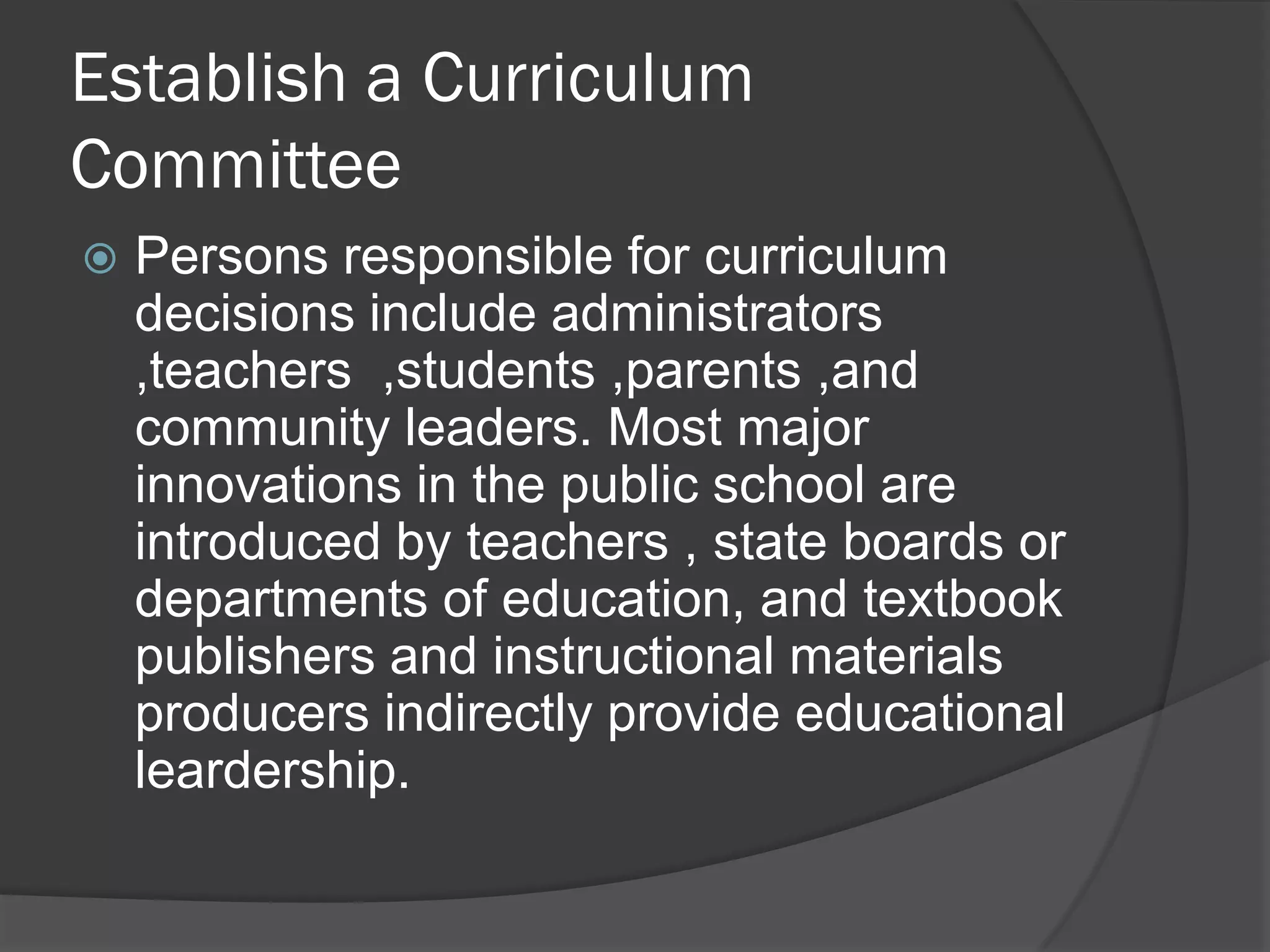 Establish a Curriculum
Committee
   Persons responsible for curriculum
    decisions include administrators
    ,teachers ,students ,parents ,and
    community leaders. Most major
    innovations in the public school are
    introduced by teachers , state boards or
    departments of education, and textbook
    publishers and instructional materials
    producers indirectly provide educational
    leardership.
 