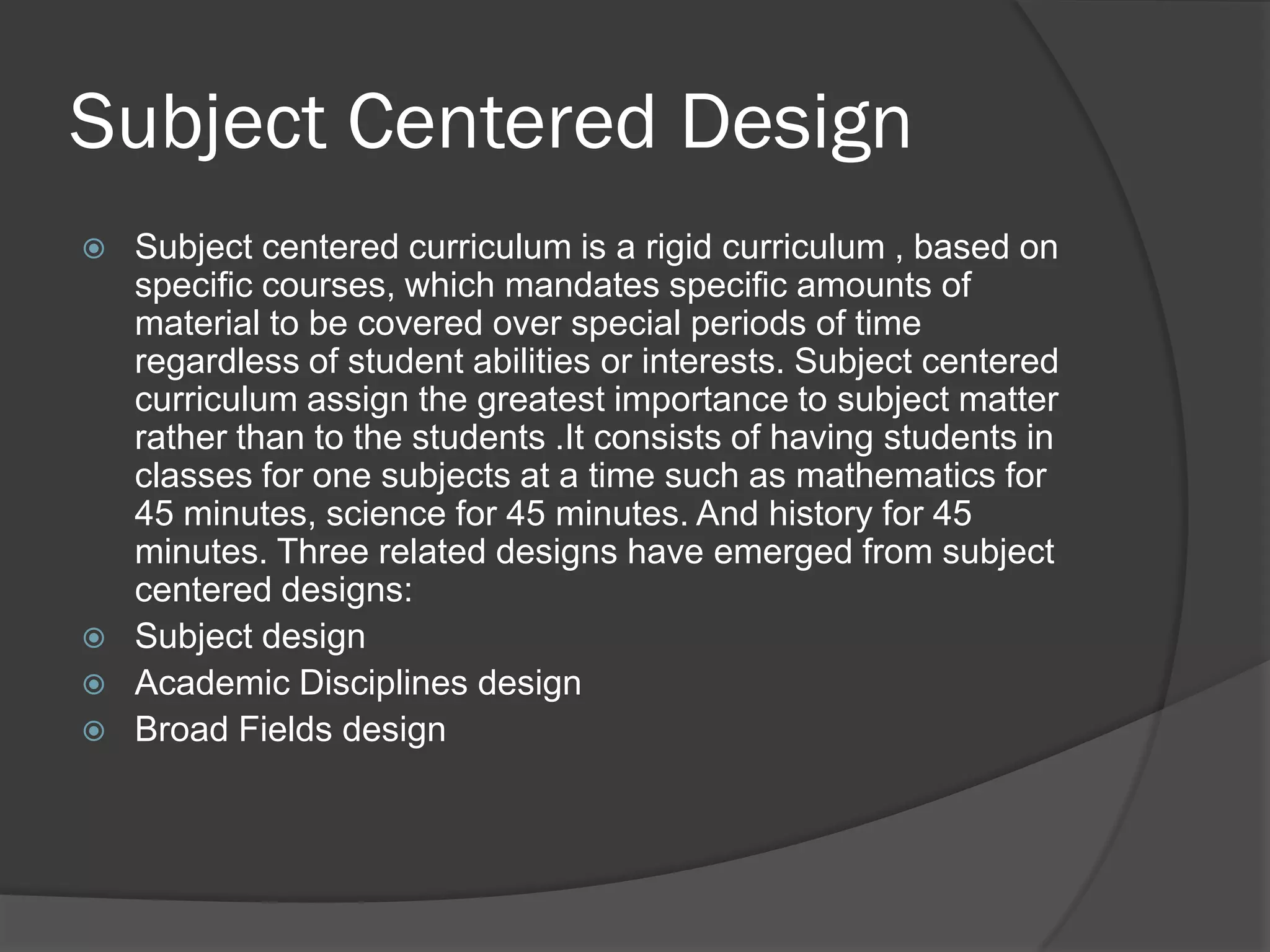 Subject Centered Design
   Subject centered curriculum is a rigid curriculum , based on
    specific courses, which mandates specific amounts of
    material to be covered over special periods of time
    regardless of student abilities or interests. Subject centered
    curriculum assign the greatest importance to subject matter
    rather than to the students .It consists of having students in
    classes for one subjects at a time such as mathematics for
    45 minutes, science for 45 minutes. And history for 45
    minutes. Three related designs have emerged from subject
    centered designs:
   Subject design
   Academic Disciplines design
   Broad Fields design
 