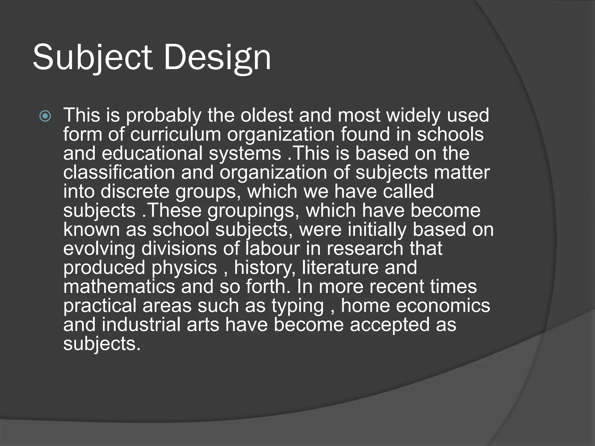 Subject Design
   This is probably the oldest and most widely used
    form of curriculum organization found in schools
    and educational systems .This is based on the
    classification and organization of subjects matter
    into discrete groups, which we have called
    subjects .These groupings, which have become
    known as school subjects, were initially based on
    evolving divisions of labour in research that
    produced physics , history, literature and
    mathematics and so forth. In more recent times
    practical areas such as typing , home economics
    and industrial arts have become accepted as
    subjects.
 
