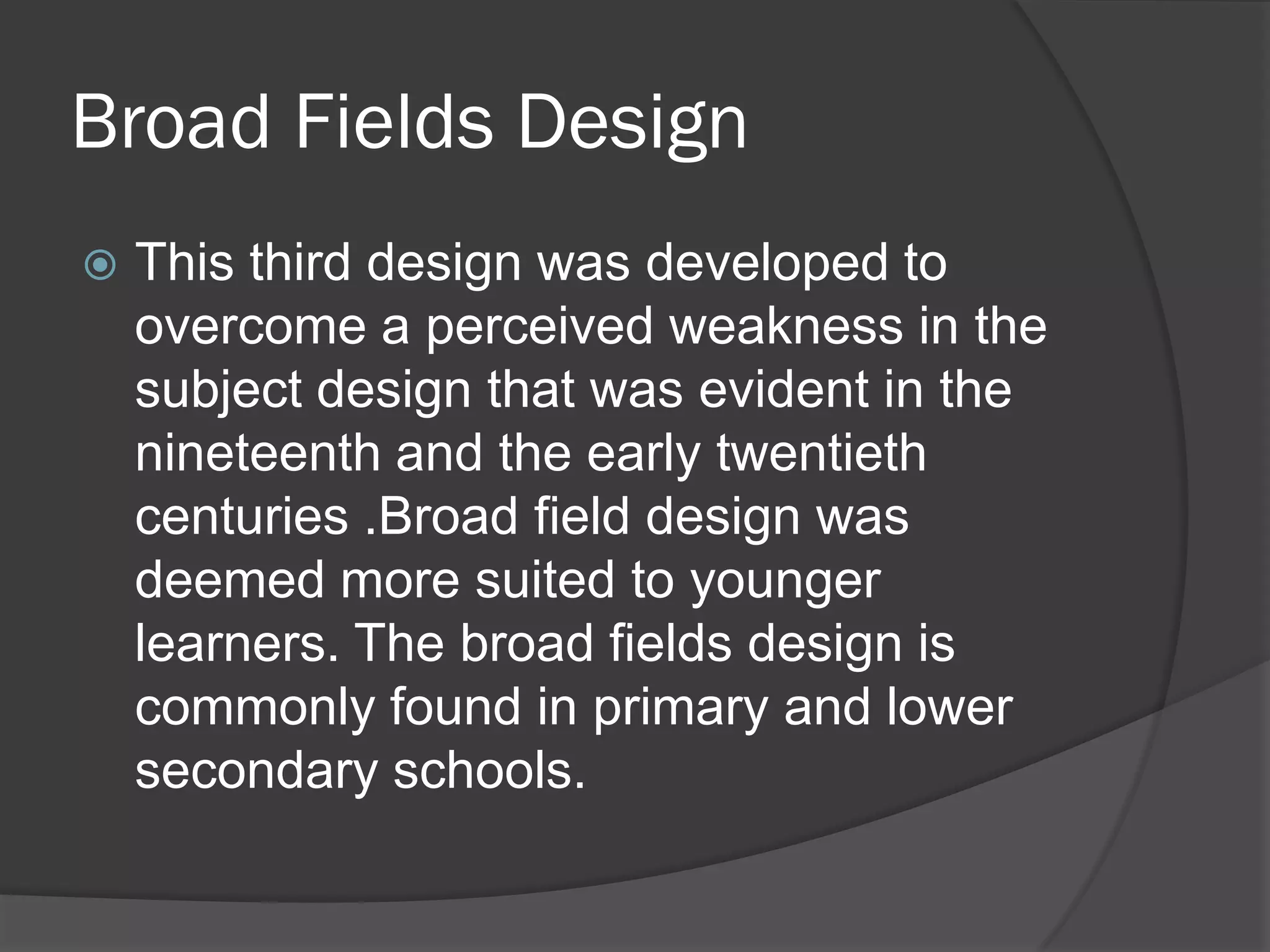 Broad Fields Design
   This third design was developed to
    overcome a perceived weakness in the
    subject design that was evident in the
    nineteenth and the early twentieth
    centuries .Broad field design was
    deemed more suited to younger
    learners. The broad fields design is
    commonly found in primary and lower
    secondary schools.
 