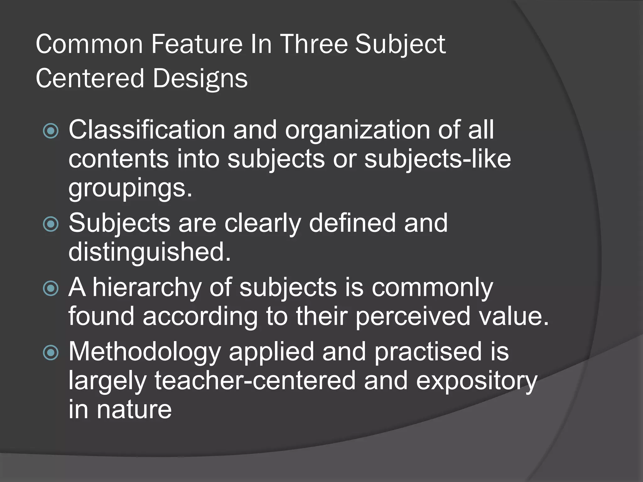 Common Feature In Three Subject
Centered Designs
 Classification and organization of all
  contents into subjects or subjects-like
  groupings.
 Subjects are clearly defined and
  distinguished.
 A hierarchy of subjects is commonly
  found according to their perceived value.
 Methodology applied and practised is
  largely teacher-centered and expository
  in nature
 