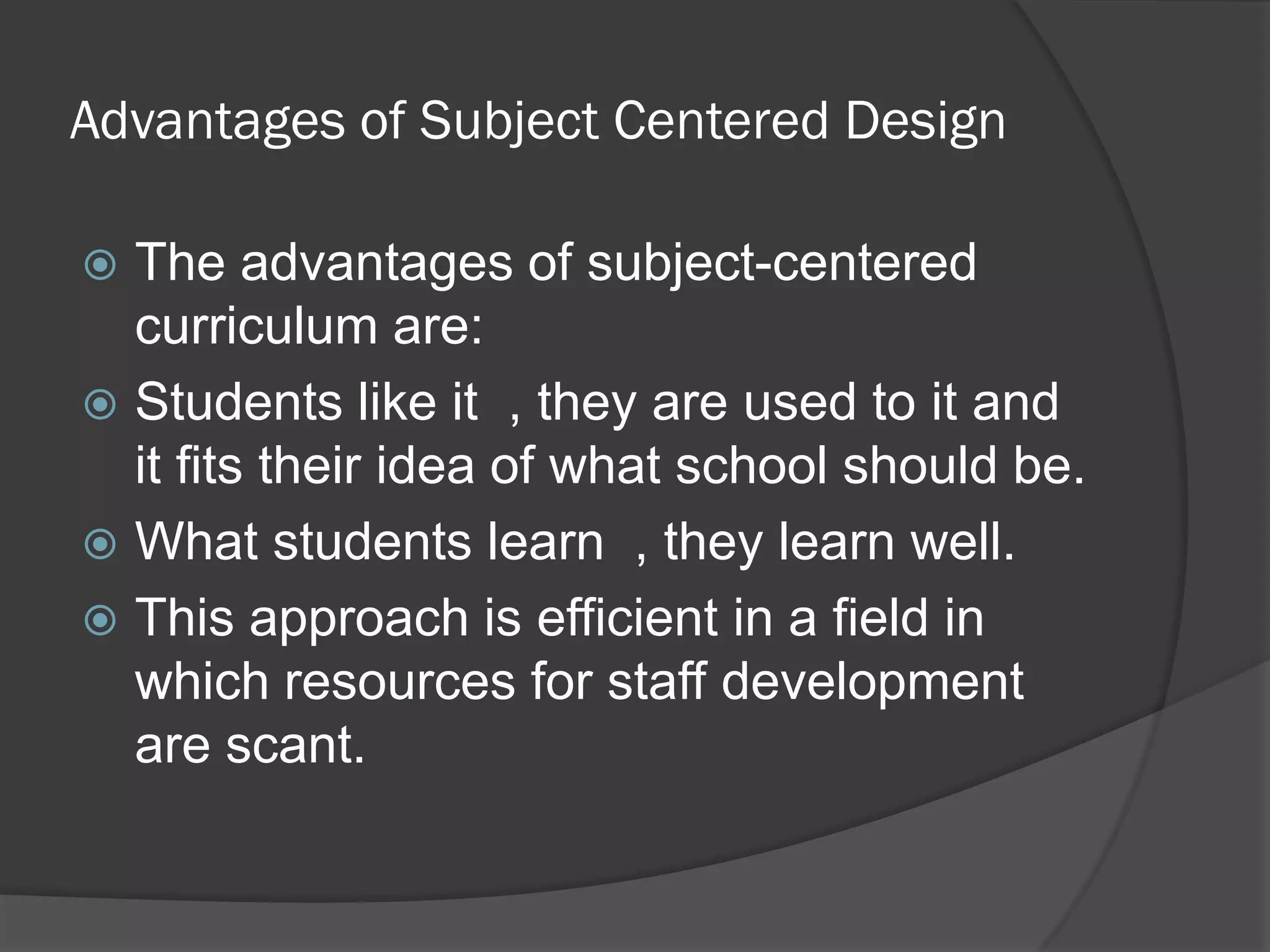 Advantages of Subject Centered Design

 The advantages of subject-centered
  curriculum are:
 Students like it , they are used to it and
  it fits their idea of what school should be.
 What students learn , they learn well.
 This approach is efficient in a field in
  which resources for staff development
  are scant.
 