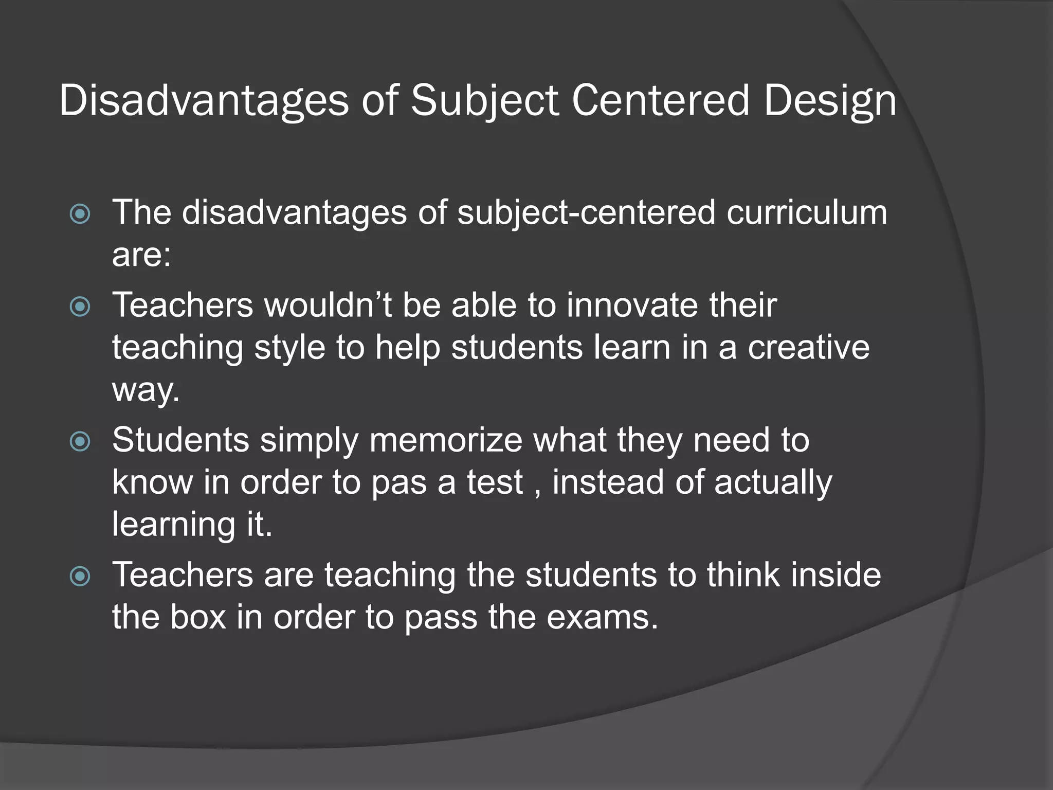 Disadvantages of Subject Centered Design

   The disadvantages of subject-centered curriculum
    are:
   Teachers wouldn’t be able to innovate their
    teaching style to help students learn in a creative
    way.
   Students simply memorize what they need to
    know in order to pas a test , instead of actually
    learning it.
   Teachers are teaching the students to think inside
    the box in order to pass the exams.
 