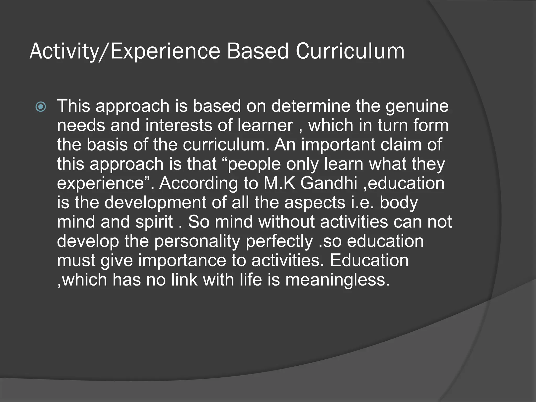 Activity/Experience Based Curriculum

   This approach is based on determine the genuine
    needs and interests of learner , which in turn form
    the basis of the curriculum. An important claim of
    this approach is that “people only learn what they
    experience”. According to M.K Gandhi ,education
    is the development of all the aspects i.e. body
    mind and spirit . So mind without activities can not
    develop the personality perfectly .so education
    must give importance to activities. Education
    ,which has no link with life is meaningless.
 