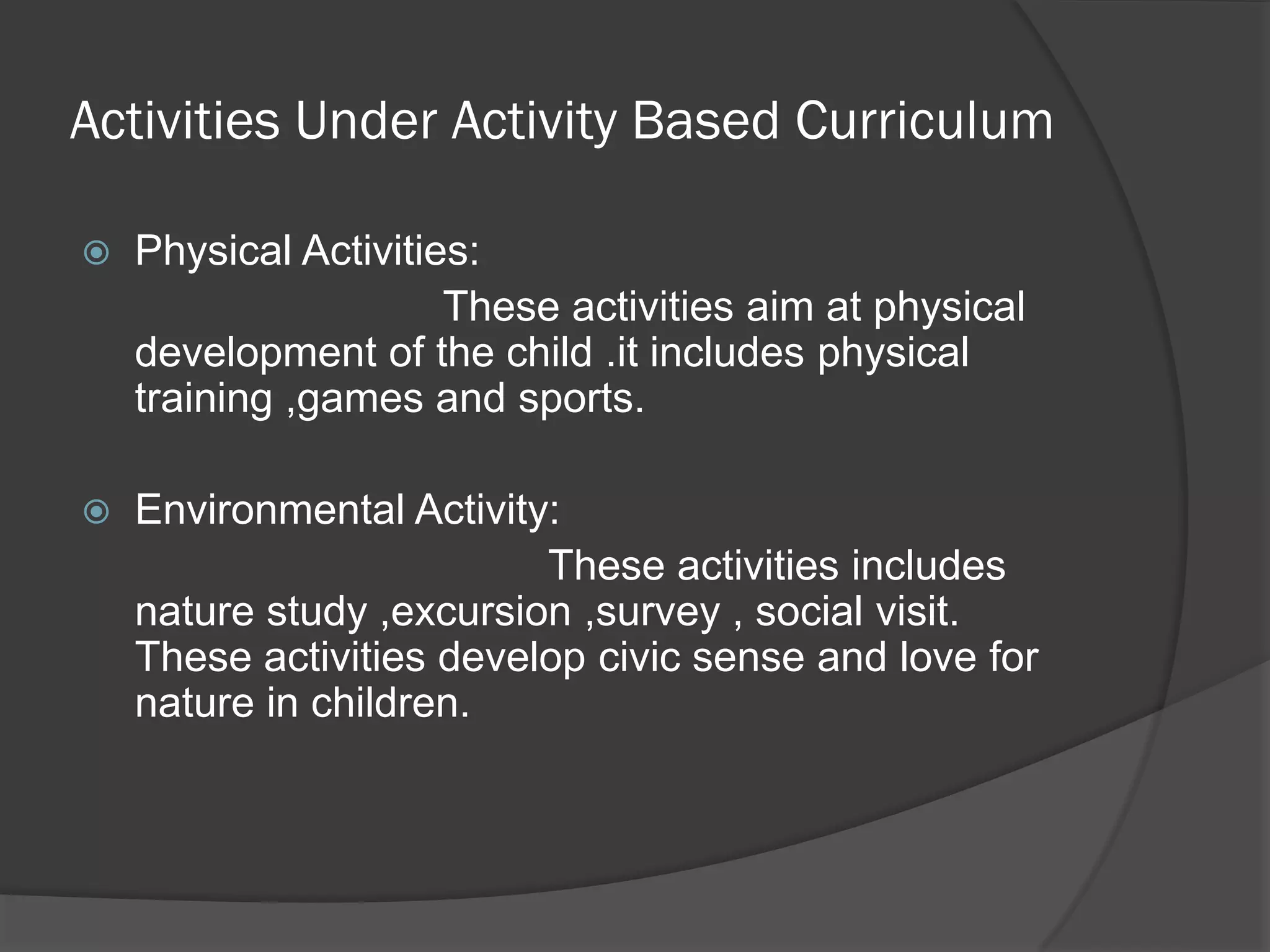 Activities Under Activity Based Curriculum

   Physical Activities:
                      These activities aim at physical
    development of the child .it includes physical
    training ,games and sports.

   Environmental Activity:
                          These activities includes
    nature study ,excursion ,survey , social visit.
    These activities develop civic sense and love for
    nature in children.
 