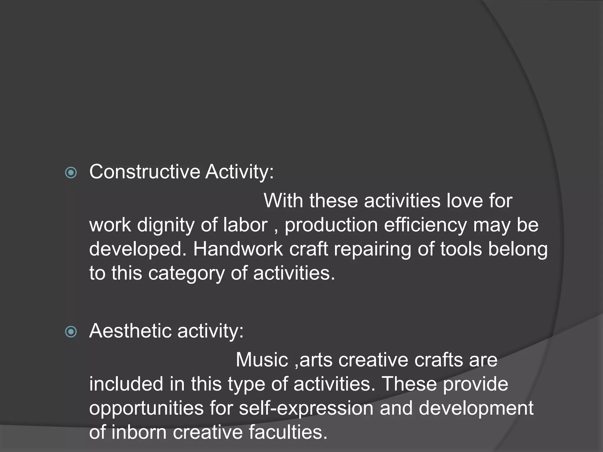    Constructive Activity:
                         With these activities love for
    work dignity of labor , production efficiency may be
    developed. Handwork craft repairing of tools belong
    to this category of activities.

   Aesthetic activity:
                      Music ,arts creative crafts are
    included in this type of activities. These provide
    opportunities for self-expression and development
    of inborn creative faculties.
 