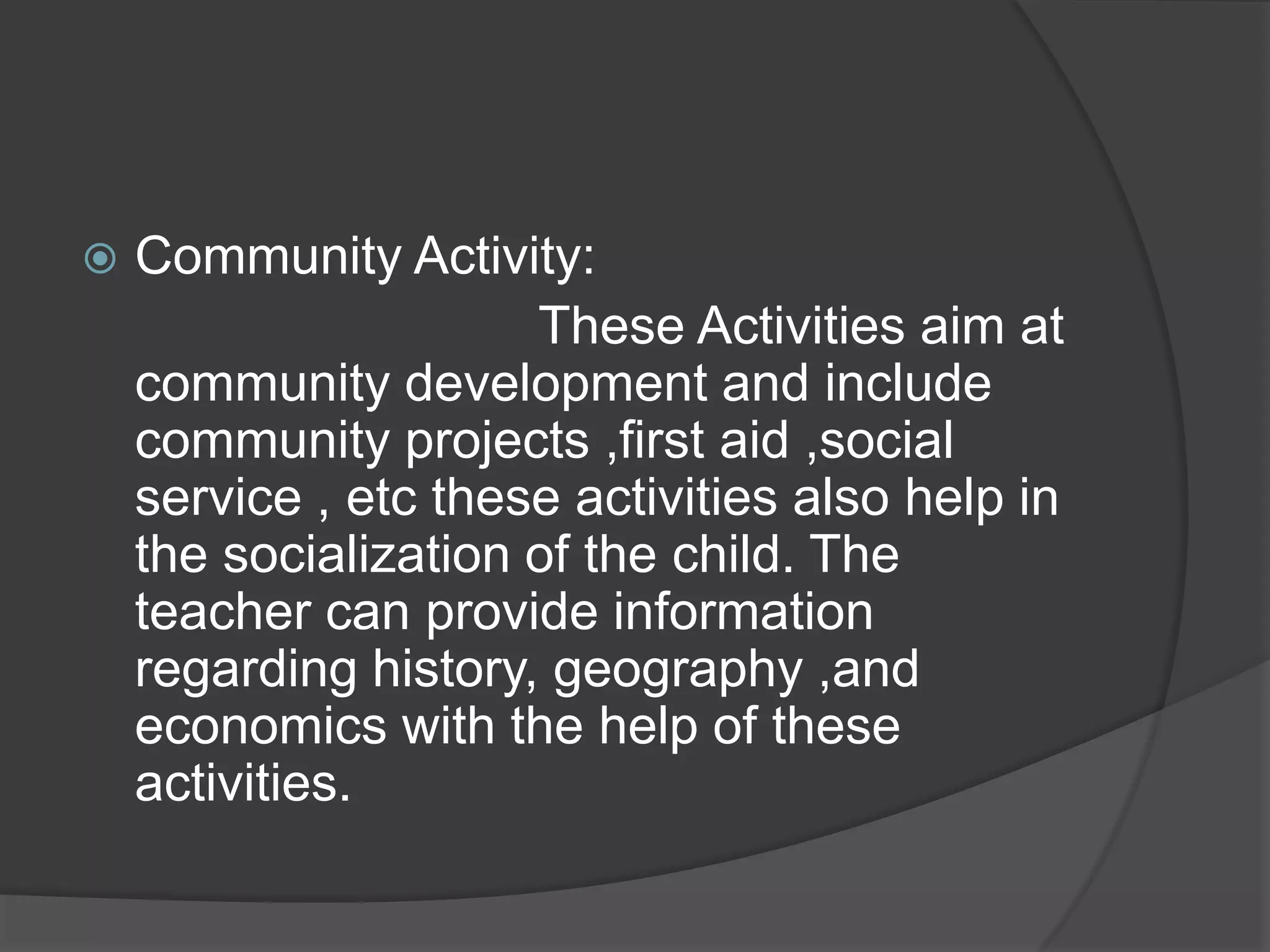    Community Activity:
                      These Activities aim at
    community development and include
    community projects ,first aid ,social
    service , etc these activities also help in
    the socialization of the child. The
    teacher can provide information
    regarding history, geography ,and
    economics with the help of these
    activities.
 