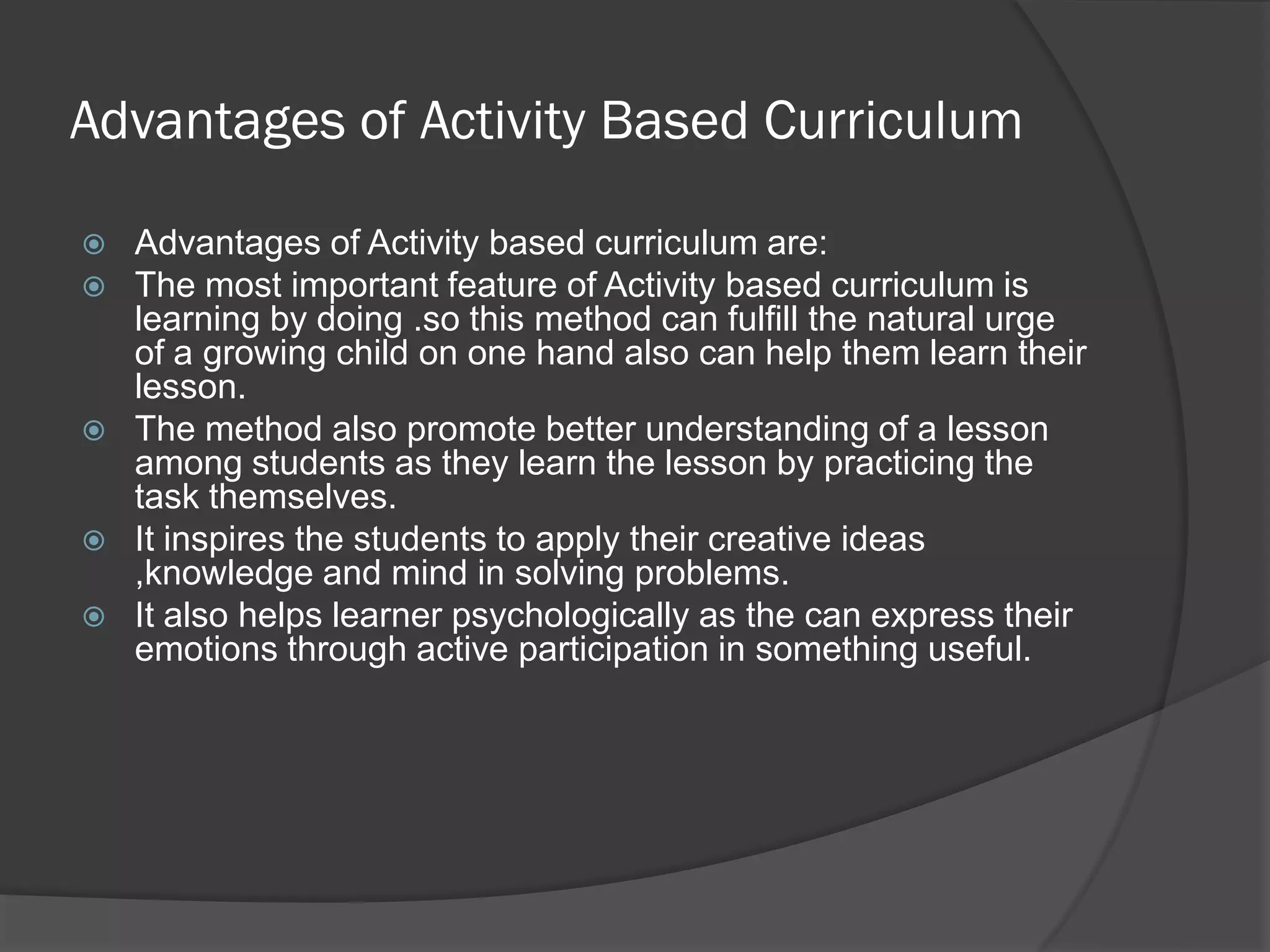 Advantages of Activity Based Curriculum

   Advantages of Activity based curriculum are:
   The most important feature of Activity based curriculum is
    learning by doing .so this method can fulfill the natural urge
    of a growing child on one hand also can help them learn their
    lesson.
   The method also promote better understanding of a lesson
    among students as they learn the lesson by practicing the
    task themselves.
   It inspires the students to apply their creative ideas
    ,knowledge and mind in solving problems.
   It also helps learner psychologically as the can express their
    emotions through active participation in something useful.
 
