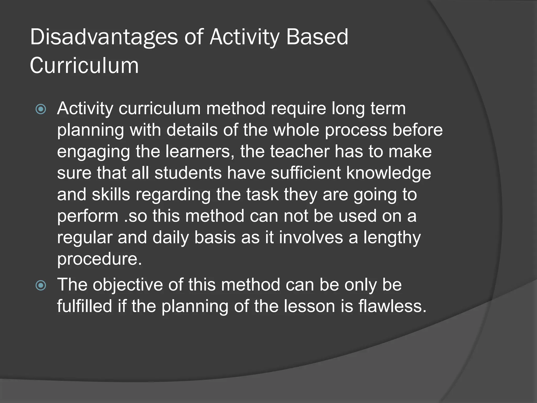 Disadvantages of Activity Based
Curriculum
   Activity curriculum method require long term
    planning with details of the whole process before
    engaging the learners, the teacher has to make
    sure that all students have sufficient knowledge
    and skills regarding the task they are going to
    perform .so this method can not be used on a
    regular and daily basis as it involves a lengthy
    procedure.
   The objective of this method can be only be
    fulfilled if the planning of the lesson is flawless.
 
