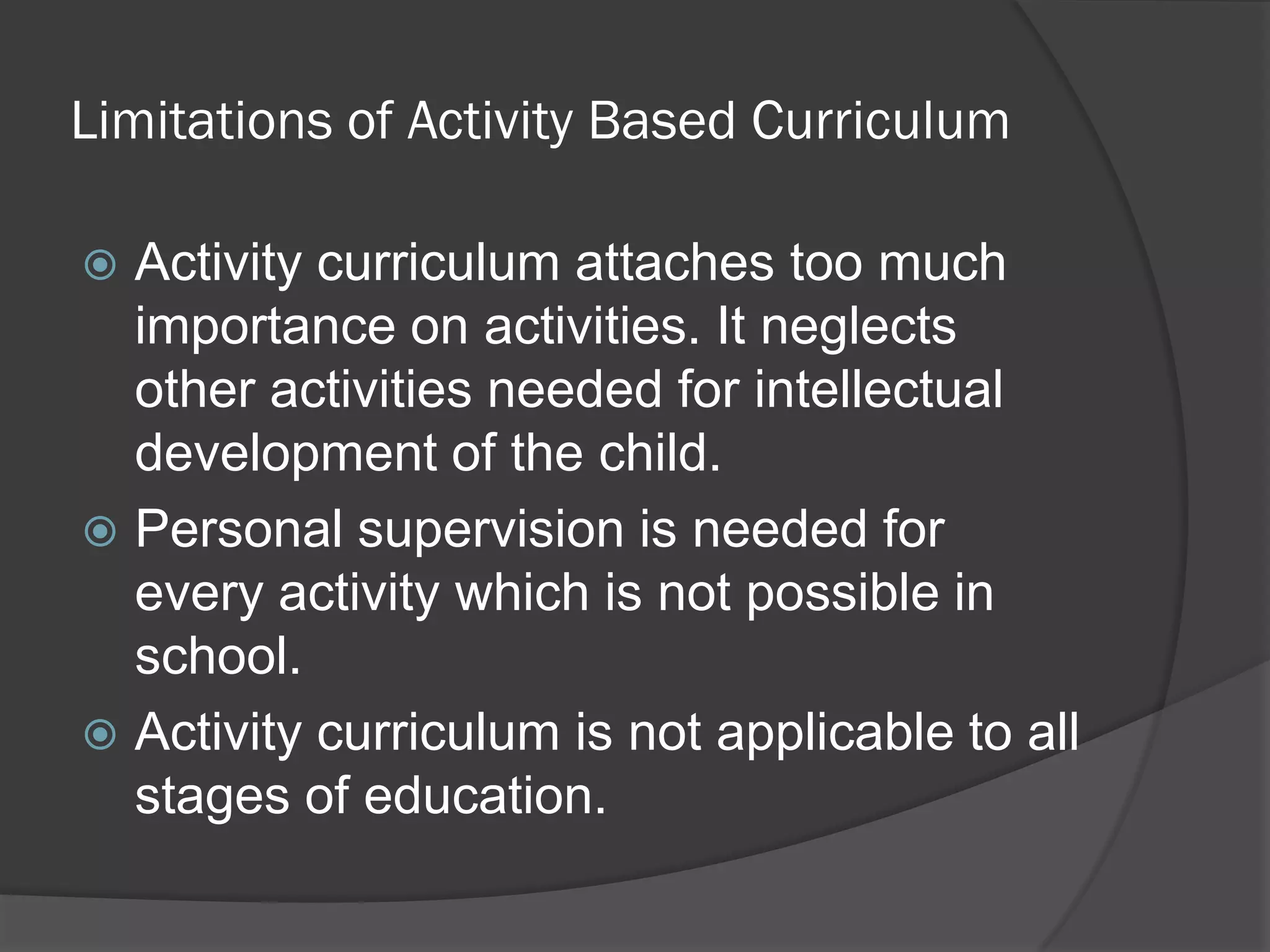Limitations of Activity Based Curriculum

 Activity curriculum attaches too much
  importance on activities. It neglects
  other activities needed for intellectual
  development of the child.
 Personal supervision is needed for
  every activity which is not possible in
  school.
 Activity curriculum is not applicable to all
  stages of education.
 