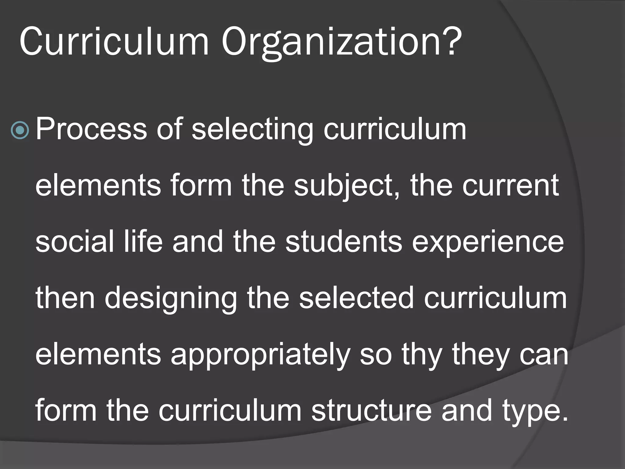 Curriculum Organization?

 Process   of selecting curriculum
 elements form the subject, the current
 social life and the students experience
 then designing the selected curriculum
 elements appropriately so thy they can
 form the curriculum structure and type.
 