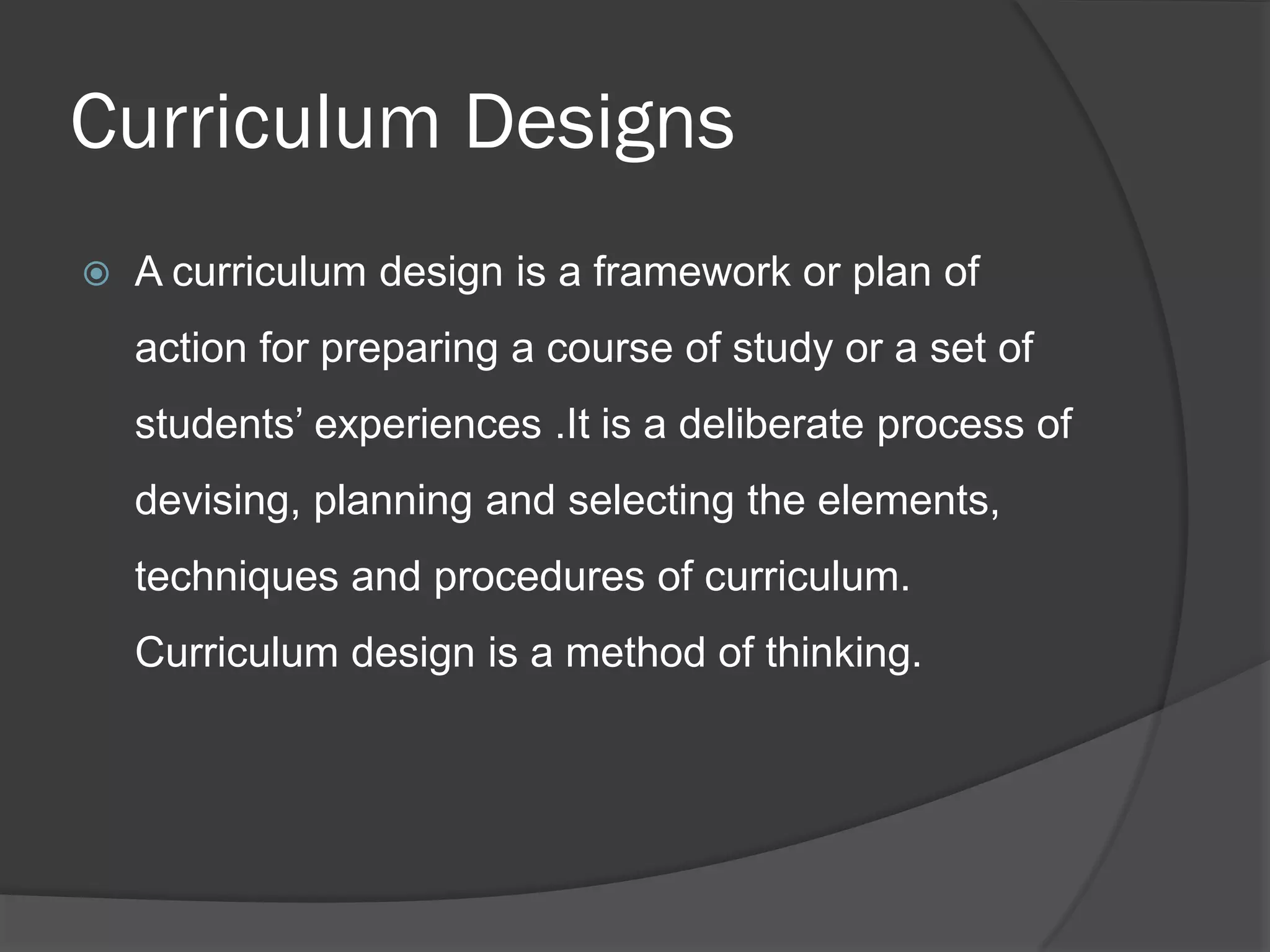 Curriculum Designs
   A curriculum design is a framework or plan of
    action for preparing a course of study or a set of
    students’ experiences .It is a deliberate process of
    devising, planning and selecting the elements,
    techniques and procedures of curriculum.
    Curriculum design is a method of thinking.
 