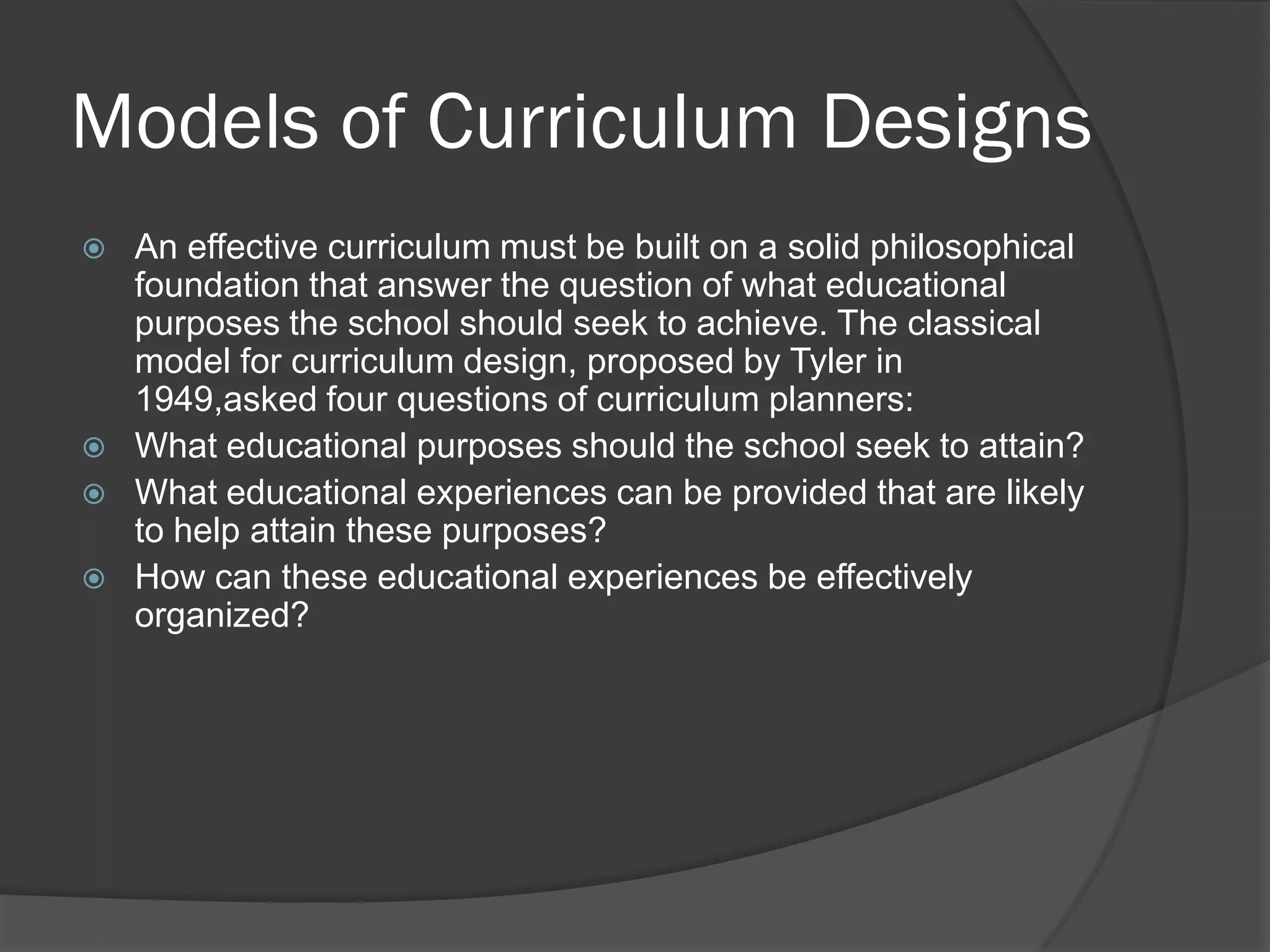 Models of Curriculum Designs
   An effective curriculum must be built on a solid philosophical
    foundation that answer the question of what educational
    purposes the school should seek to achieve. The classical
    model for curriculum design, proposed by Tyler in
    1949,asked four questions of curriculum planners:
   What educational purposes should the school seek to attain?
   What educational experiences can be provided that are likely
    to help attain these purposes?
   How can these educational experiences be effectively
    organized?
 