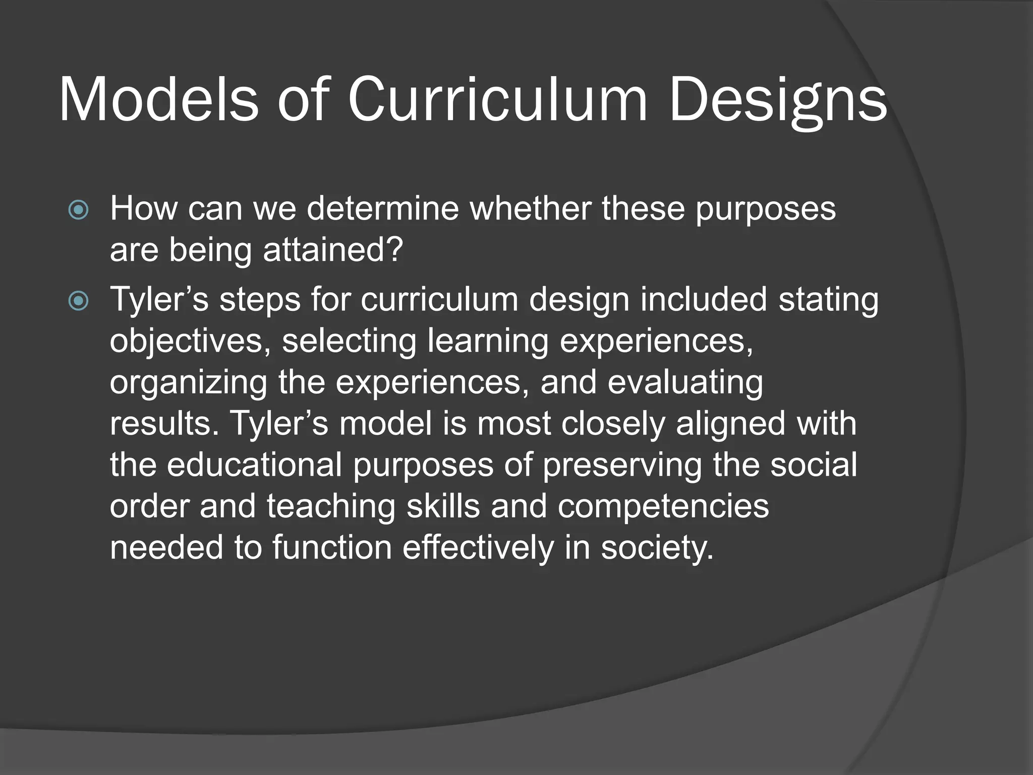 Models of Curriculum Designs
   How can we determine whether these purposes
    are being attained?
   Tyler’s steps for curriculum design included stating
    objectives, selecting learning experiences,
    organizing the experiences, and evaluating
    results. Tyler’s model is most closely aligned with
    the educational purposes of preserving the social
    order and teaching skills and competencies
    needed to function effectively in society.
 