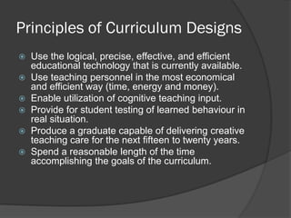 Principles of Curriculum Designs
   Use the logical, precise, effective, and efficient
    educational technology that is currently available.
   Use teaching personnel in the most economical
    and efficient way (time, energy and money).
   Enable utilization of cognitive teaching input.
   Provide for student testing of learned behaviour in
    real situation.
   Produce a graduate capable of delivering creative
    teaching care for the next fifteen to twenty years.
   Spend a reasonable length of the time
    accomplishing the goals of the curriculum.
 