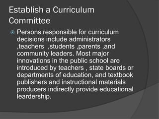 Establish a Curriculum
Committee
   Persons responsible for curriculum
    decisions include administrators
    ,teachers ,students ,parents ,and
    community leaders. Most major
    innovations in the public school are
    introduced by teachers , state boards or
    departments of education, and textbook
    publishers and instructional materials
    producers indirectly provide educational
    leardership.
 