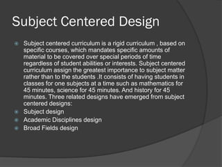 Subject Centered Design
   Subject centered curriculum is a rigid curriculum , based on
    specific courses, which mandates specific amounts of
    material to be covered over special periods of time
    regardless of student abilities or interests. Subject centered
    curriculum assign the greatest importance to subject matter
    rather than to the students .It consists of having students in
    classes for one subjects at a time such as mathematics for
    45 minutes, science for 45 minutes. And history for 45
    minutes. Three related designs have emerged from subject
    centered designs:
   Subject design
   Academic Disciplines design
   Broad Fields design
 