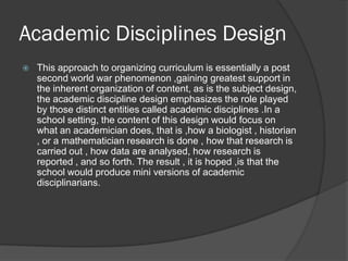 Academic Disciplines Design
   This approach to organizing curriculum is essentially a post
    second world war phenomenon ,gaining greatest support in
    the inherent organization of content, as is the subject design,
    the academic discipline design emphasizes the role played
    by those distinct entities called academic disciplines .In a
    school setting, the content of this design would focus on
    what an academician does, that is ,how a biologist , historian
    , or a mathematician research is done , how that research is
    carried out , how data are analysed, how research is
    reported , and so forth. The result , it is hoped ,is that the
    school would produce mini versions of academic
    disciplinarians.
 