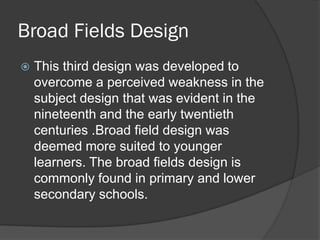 Broad Fields Design
   This third design was developed to
    overcome a perceived weakness in the
    subject design that was evident in the
    nineteenth and the early twentieth
    centuries .Broad field design was
    deemed more suited to younger
    learners. The broad fields design is
    commonly found in primary and lower
    secondary schools.
 