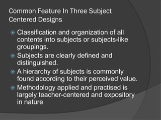 Common Feature In Three Subject
Centered Designs
 Classification and organization of all
  contents into subjects or subjects-like
  groupings.
 Subjects are clearly defined and
  distinguished.
 A hierarchy of subjects is commonly
  found according to their perceived value.
 Methodology applied and practised is
  largely teacher-centered and expository
  in nature
 