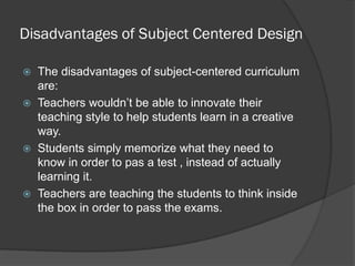 Disadvantages of Subject Centered Design

   The disadvantages of subject-centered curriculum
    are:
   Teachers wouldn’t be able to innovate their
    teaching style to help students learn in a creative
    way.
   Students simply memorize what they need to
    know in order to pas a test , instead of actually
    learning it.
   Teachers are teaching the students to think inside
    the box in order to pass the exams.
 