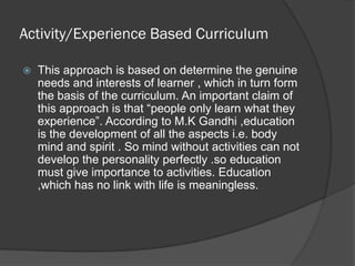 Activity/Experience Based Curriculum

   This approach is based on determine the genuine
    needs and interests of learner , which in turn form
    the basis of the curriculum. An important claim of
    this approach is that “people only learn what they
    experience”. According to M.K Gandhi ,education
    is the development of all the aspects i.e. body
    mind and spirit . So mind without activities can not
    develop the personality perfectly .so education
    must give importance to activities. Education
    ,which has no link with life is meaningless.
 
