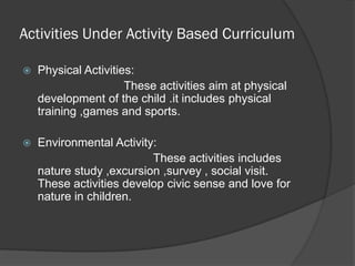 Activities Under Activity Based Curriculum

   Physical Activities:
                      These activities aim at physical
    development of the child .it includes physical
    training ,games and sports.

   Environmental Activity:
                          These activities includes
    nature study ,excursion ,survey , social visit.
    These activities develop civic sense and love for
    nature in children.
 