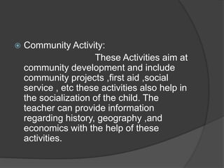    Community Activity:
                      These Activities aim at
    community development and include
    community projects ,first aid ,social
    service , etc these activities also help in
    the socialization of the child. The
    teacher can provide information
    regarding history, geography ,and
    economics with the help of these
    activities.
 