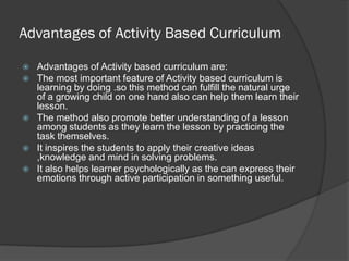 Advantages of Activity Based Curriculum

   Advantages of Activity based curriculum are:
   The most important feature of Activity based curriculum is
    learning by doing .so this method can fulfill the natural urge
    of a growing child on one hand also can help them learn their
    lesson.
   The method also promote better understanding of a lesson
    among students as they learn the lesson by practicing the
    task themselves.
   It inspires the students to apply their creative ideas
    ,knowledge and mind in solving problems.
   It also helps learner psychologically as the can express their
    emotions through active participation in something useful.
 