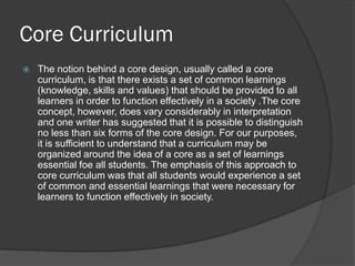 Core Curriculum
   The notion behind a core design, usually called a core
    curriculum, is that there exists a set of common learnings
    (knowledge, skills and values) that should be provided to all
    learners in order to function effectively in a society .The core
    concept, however, does vary considerably in interpretation
    and one writer has suggested that it is possible to distinguish
    no less than six forms of the core design. For our purposes,
    it is sufficient to understand that a curriculum may be
    organized around the idea of a core as a set of learnings
    essential foe all students. The emphasis of this approach to
    core curriculum was that all students would experience a set
    of common and essential learnings that were necessary for
    learners to function effectively in society.
 