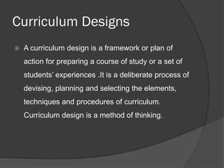 Curriculum Designs
   A curriculum design is a framework or plan of
    action for preparing a course of study or a set of
    students’ experiences .It is a deliberate process of
    devising, planning and selecting the elements,
    techniques and procedures of curriculum.
    Curriculum design is a method of thinking.
 