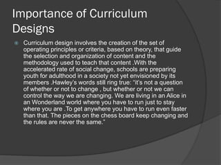 Importance of Curriculum
Designs
   Curriculum design involves the creation of the set of
    operating principles or criteria, based on theory, that guide
    the selection and organization of content and the
    methodology used to teach that content .With the
    accelerated rate of social change, schools are preparing
    youth for adulthood in a society not yet envisioned by its
    members .Hawley’s words still ring true: “it’s not a question
    of whether or not to change , but whether or not we can
    control the way we are changing. We are living in an Alice in
    an Wonderland world where you have to run just to stay
    where you are .To get anywhere you have to run even faster
    than that. The pieces on the chess board keep changing and
    the rules are never the same.”
 