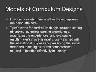 Models of Curriculum Designs
   How can we determine whether these purposes
    are being attained?
   Tyler’s steps for curriculum design included stating
    objectives, selecting learning experiences,
    organizing the experiences, and evaluating
    results. Tyler’s model is most closely aligned with
    the educational purposes of preserving the social
    order and teaching skills and competencies
    needed to function effectively in society.
 