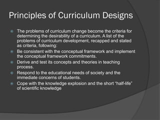 Principles of Curriculum Designs
   The problems of curriculum change become the criteria for
    determining the desirability of a curriculum. A list of the
    problems of curriculum development, recapped and stated
    as criteria, following:
   Be consistent with the conceptual framework and implement
    the conceptual framework commitments.
   Derive and test its concepts and theories in teaching
    process.
   Respond to the educational needs of society and the
    immediate concerns of students.
   Cope with the knowledge explosion and the short “half-life”
    of scientific knowledge
 