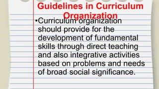 Guidelines in Curriculum
Organization
•Curriculum organization
should provide for the
development of fundamental
skills through direct teaching
and also integrative activities
based on problems and needs
of broad social significance.
 