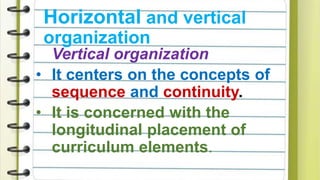 Vertical organization
• It centers on the concepts of
sequence and continuity.
• It is concerned with the
longitudinal placement of
curriculum elements.
Horizontal and vertical
organization
 