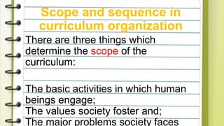 Scope and sequence in
curriculum organization
There are three things which
determine the scope of the
curriculum:
The basic activities in which human
beings engage;
The values society foster and;
The major problems society faces
 