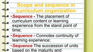 Scope and sequence in
curriculum organization
•Sequence - The placement of
curriculum content or learning
experience from the stand point of
time;
•Sequence - Connotes continuity of
learning experience;
•Sequence The succession of units
based on the maturity and
 