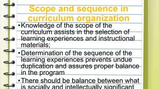 Scope and sequence in
curriculum organization
•Knowledge of the scope of the
curriculum assists in the selection of
learning experiences and instructional
materials;
•Determination of the sequence of the
learning experiences prevents undue
duplication and assures proper balance
in the program
•There should be balance between what
 