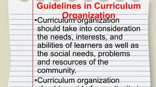 Guidelines in Curriculum
Organization
•Curriculum organization
should take into consideration
the needs, interests, and
abilities of learners as well as
the social needs, problems
and resources of the
community.
•Curriculum organization
 