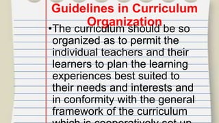 Guidelines in Curriculum
Organization
•The curriculum should be so
organized as to permit the
individual teachers and their
learners to plan the learning
experiences best suited to
their needs and interests and
in conformity with the general
framework of the curriculum
 