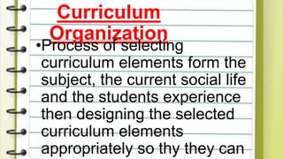 Curriculum
Organization
•Process of selecting
curriculum elements form the
subject, the current social life
and the students experience
then designing the selected
curriculum elements
appropriately so thy they can
 