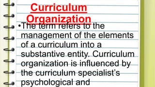 Curriculum
Organization
•The term refers to the
management of the elements
of a curriculum into a
substantive entity. Curriculum
organization is influenced by
the curriculum specialist’s
psychological and
 