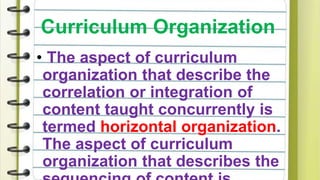 Curriculum Organization
• The aspect of curriculum
organization that describe the
correlation or integration of
content taught concurrently is
termed horizontal organization.
The aspect of curriculum
organization that describes the
 