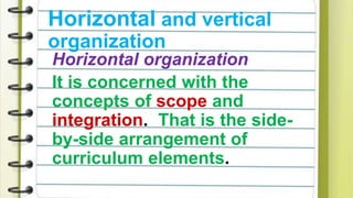 Horizontal and vertical
organization
Horizontal organization
It is concerned with the
concepts of scope and
integration. That is the side-
by-side arrangement of
curriculum elements.
 